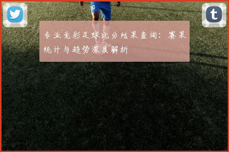 专业竞彩足球比分结果查询:赛果统计与趋势深度解析