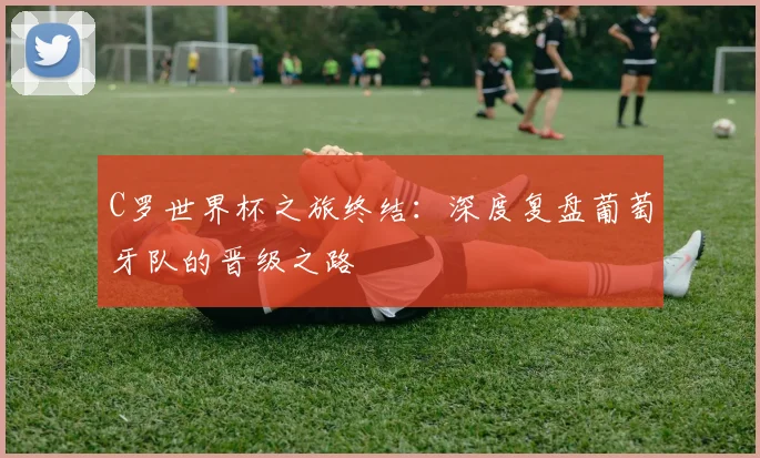 C罗世界杯之旅终结：深度复盘葡萄牙队的晋级之路