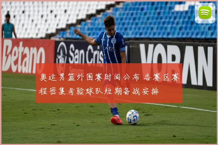 奥运男篮外围赛时间公布 各赛区赛程密集考验球队短期备战安排