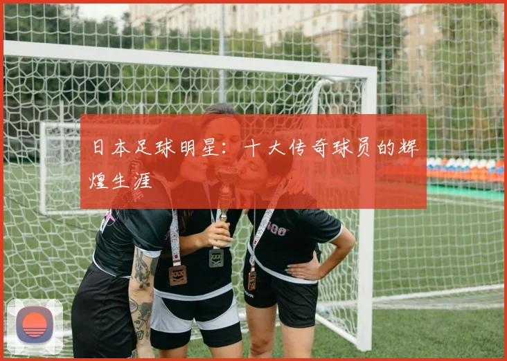 日本足球明星：十大传奇球员的辉煌生涯