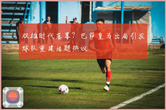 双雄时代落幕?巴萨皇马出局引发球队重建话题热议