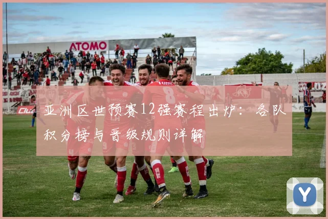 亚洲区世预赛12强赛程出炉：各队积分榜与晋级规则详解
