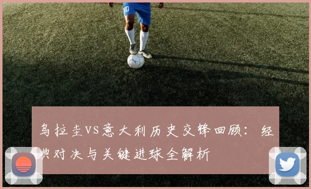 乌拉圭vs意大利历史交锋回顾：经典对决与关键进球全解析