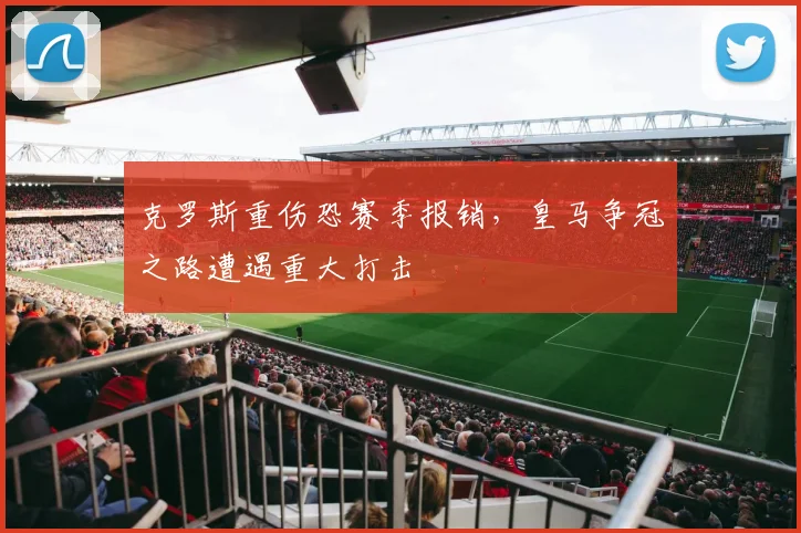 克罗斯重伤恐赛季报销,皇马争冠之路遭遇重大打击