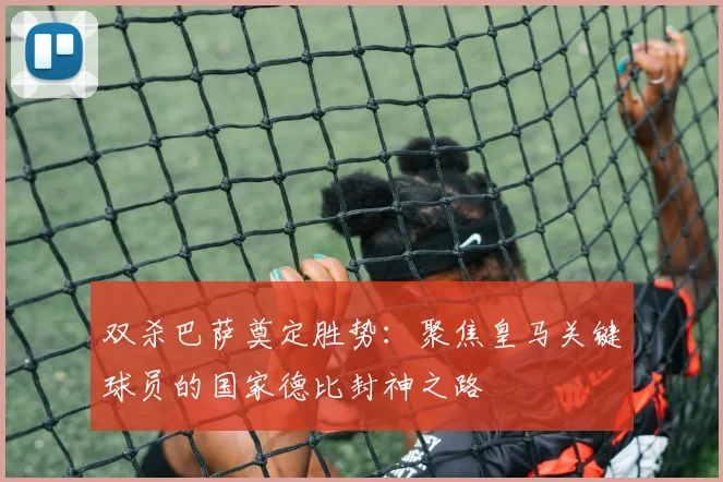 双杀巴萨奠定胜势:聚焦皇马关键球员的国家德比封神之路