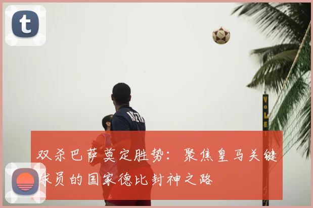 双杀巴萨奠定胜势:聚焦皇马关键球员的国家德比封神之路