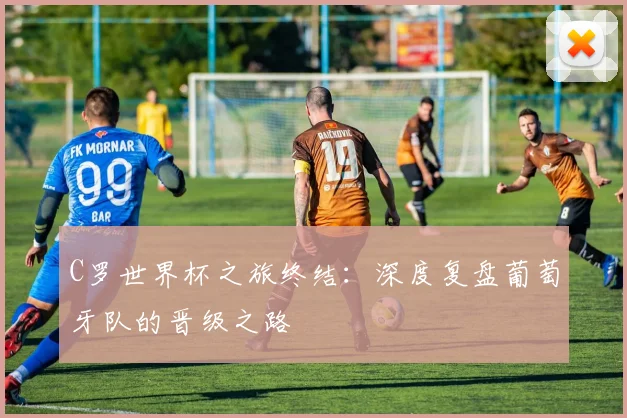 C罗世界杯之旅终结：深度复盘葡萄牙队的晋级之路