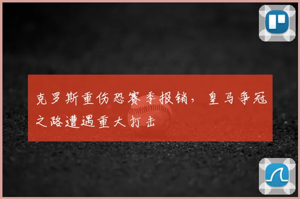 克罗斯重伤恐赛季报销,皇马争冠之路遭遇重大打击