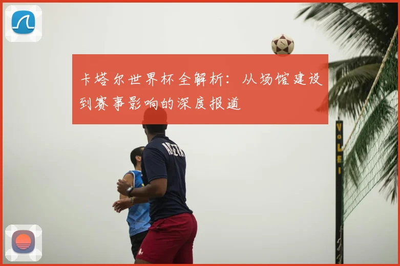 卡塔尔世界杯全解析：从场馆建设到赛事影响的深度报道