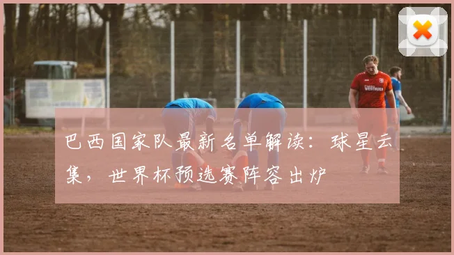 巴西国家队最新名单解读：球星云集，世界杯预选赛阵容出炉