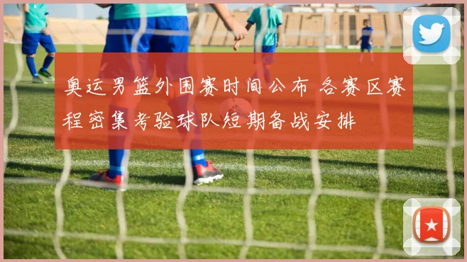 奥运男篮外围赛时间公布 各赛区赛程密集考验球队短期备战安排