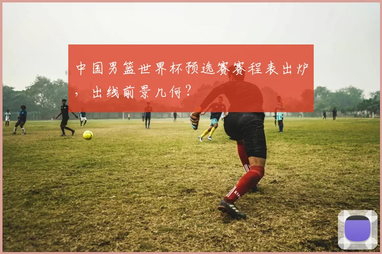 中国男篮世界杯预选赛赛程表出炉,出线前景几何?