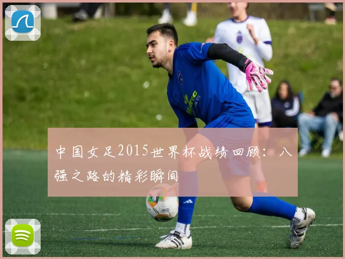 中国女足2015世界杯战绩回顾:八强之路的精彩瞬间