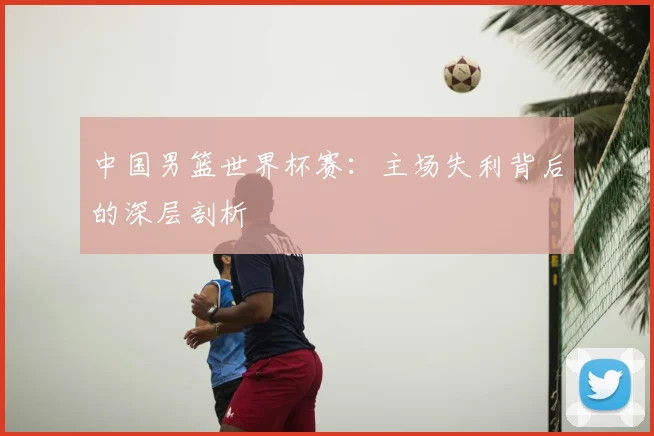 中国男篮世界杯赛：主场失利背后的深层剖析