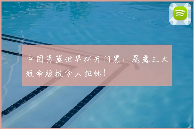 中国男篮世界杯开门黑，暴露三大致命短板令人担忧！