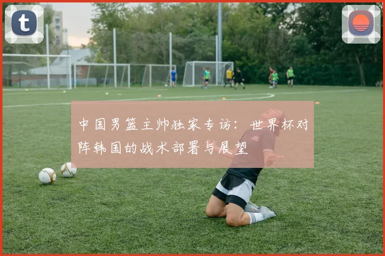 中国男篮主帅独家专访:世界杯对阵韩国的战术部署与展望