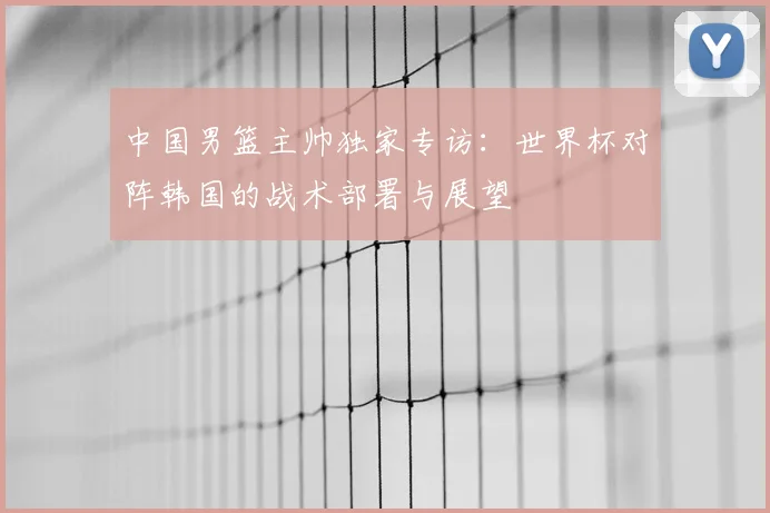 中国男篮主帅独家专访：世界杯对阵韩国的战术部署与展望