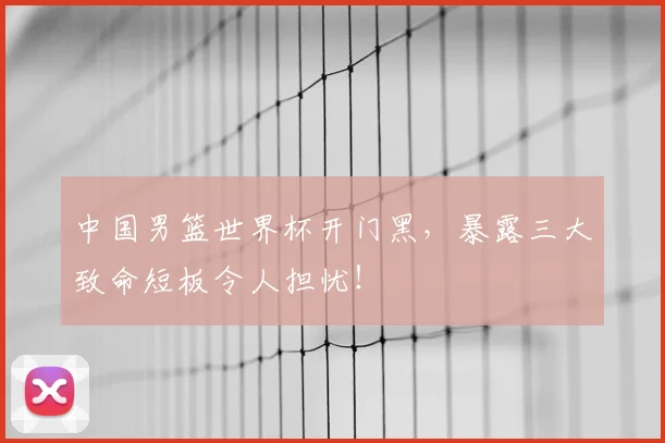 中国男篮世界杯开门黑,暴露三大致命短板令人担忧!