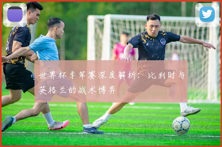 世界杯季军赛深度解析:比利时与英格兰的战术博弈