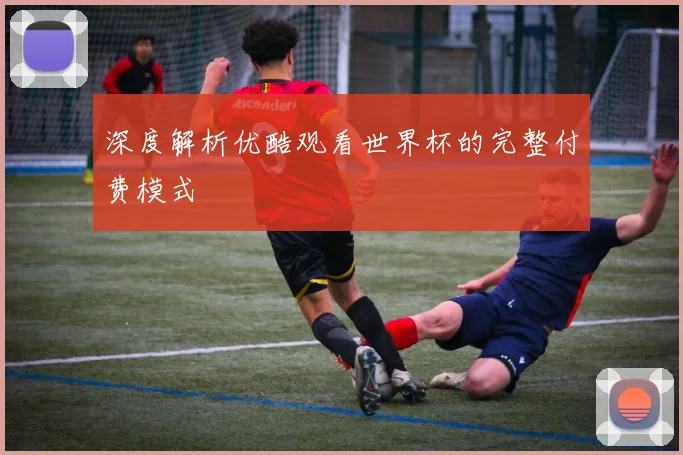 深度解析优酷观看世界杯的完整付费模式