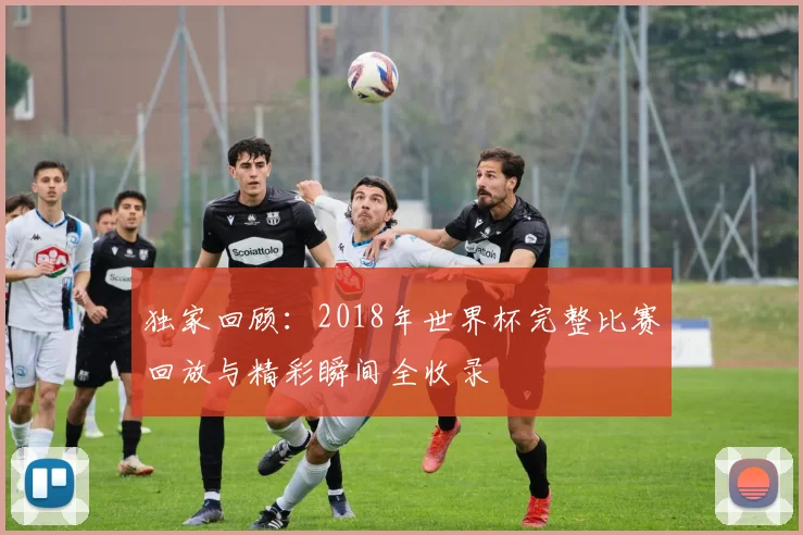 独家回顾:2018年世界杯完整比赛回放与精彩瞬间全收录