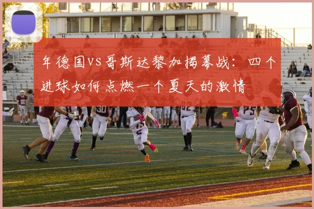 年德国vs哥斯达黎加揭幕战:四个进球如何点燃一个夏天的激情