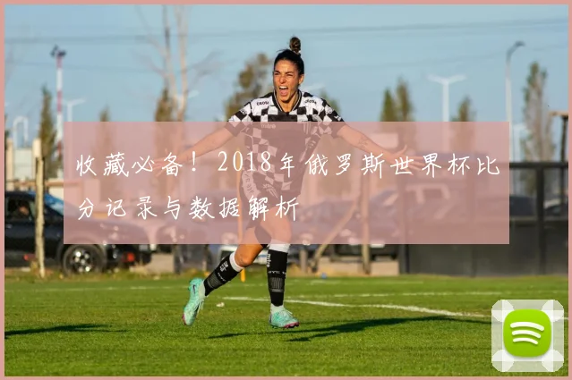 收藏必备!2018年俄罗斯世界杯比分记录与数据解析