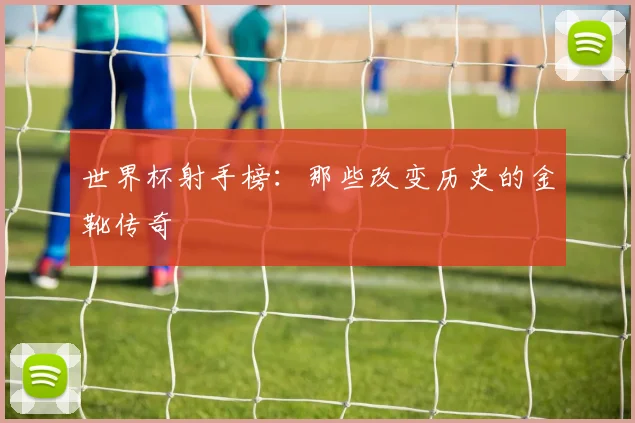 世界杯射手榜:那些改变历史的金靴传奇
