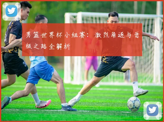 男篮世界杯小组赛:激烈角逐与晋级之路全解析