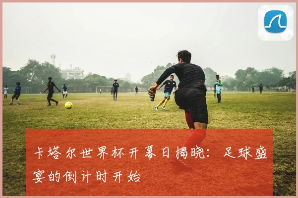 卡塔尔世界杯开幕日揭晓:足球盛宴的倒计时开始