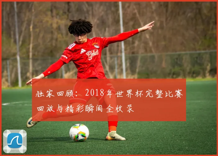 独家回顾:2018年世界杯完整比赛回放与精彩瞬间全收录