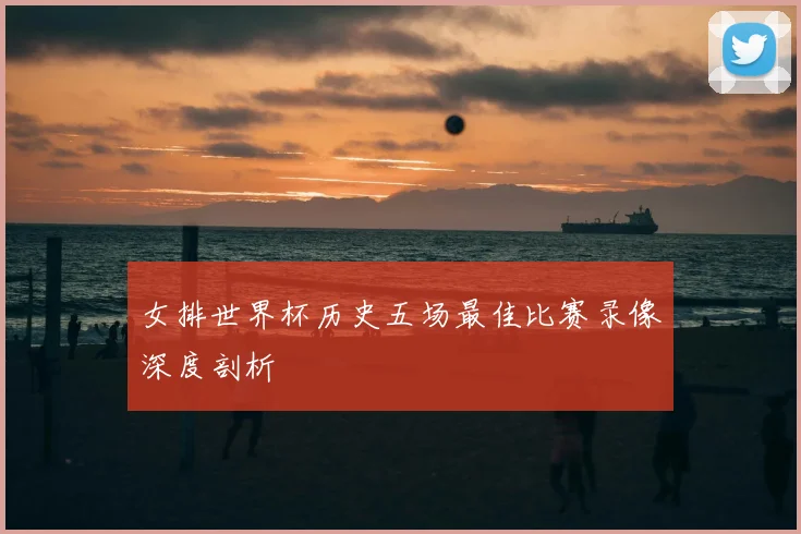女排世界杯历史五场最佳比赛录像深度剖析