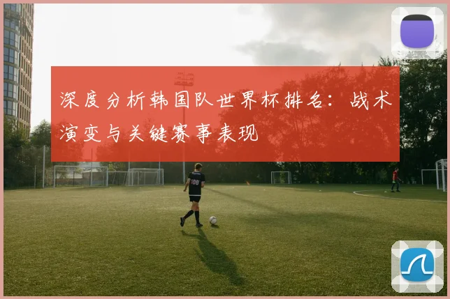 深度分析韩国队世界杯排名：战术演变与关键赛事表现