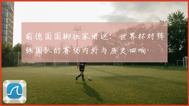 前德国国脚独家讲述：世界杯对阵韩国队的赛场内外与历史回响